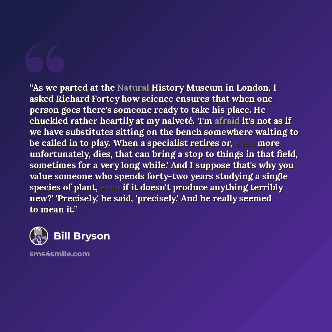 “As we parted at the Natural History Museum in London, I asked Richard Fortey how science ensures that when one person goes there's someone ready to take his place. He chuckled rather heartily at my naiveté. 'I'm afraid it's not as if we have substitutes sitting on the bench somewhere waiting to be…” quote by Bill Bryson
