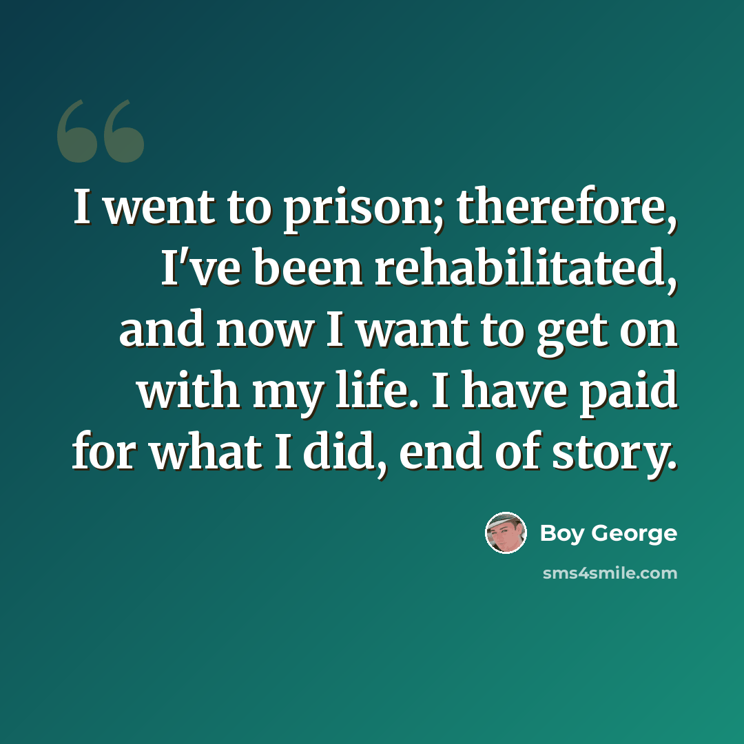 “I went to prison; therefore, I've been rehabilitated, and now I want to get on with my life. I have paid for what I did, end of story.” quote by Boy George