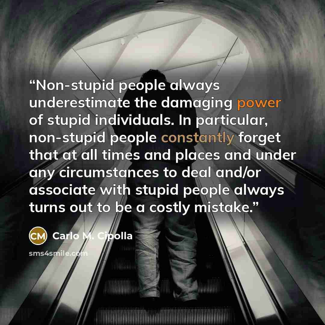 “Non-stupid people always underestimate the damaging power of stupid individuals. In particular, non-stupid people constantly forget that at all times and places and under any circumstances to deal and/or associate with stupid people always turns out to be a costly mistake.” quote by Carlo M. Cipolla
