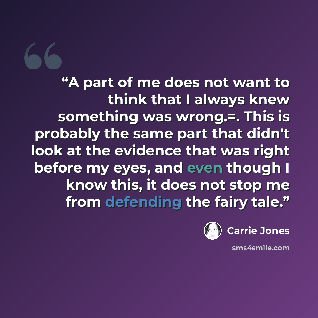 “A part of me does not want to think that I always knew something was wrong.=. This is probably the same part that didn't look at the evidence that was right before my eyes, and even though I know this, it does not stop me from defending the fairy tale.” quote by Carrie Jones