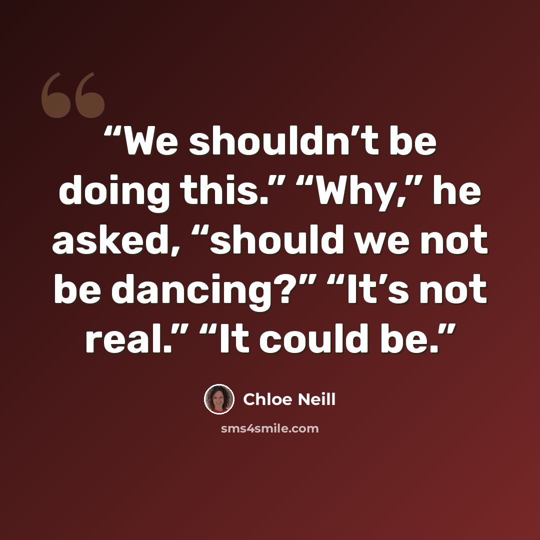 “We shouldn’t be doing this.” “Why,” he asked, “should we not be dancing?” “It’s not real.” “It could be.” quote by Chloe Neill
