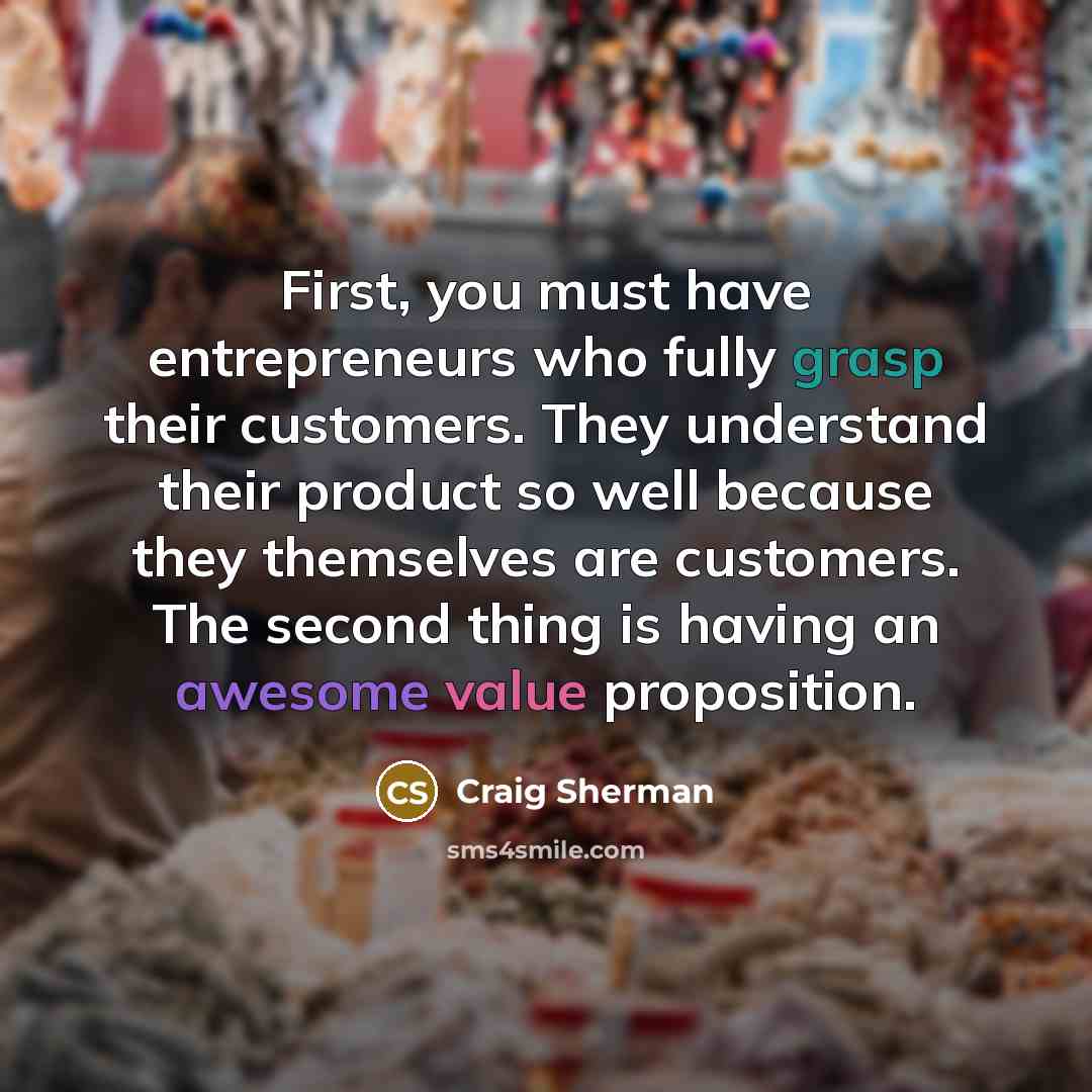 “First, you must have entrepreneurs who fully grasp their customers. They understand their product so well because they themselves are customers. The second thing is having an awesome value proposition.” quote by Craig Sherman