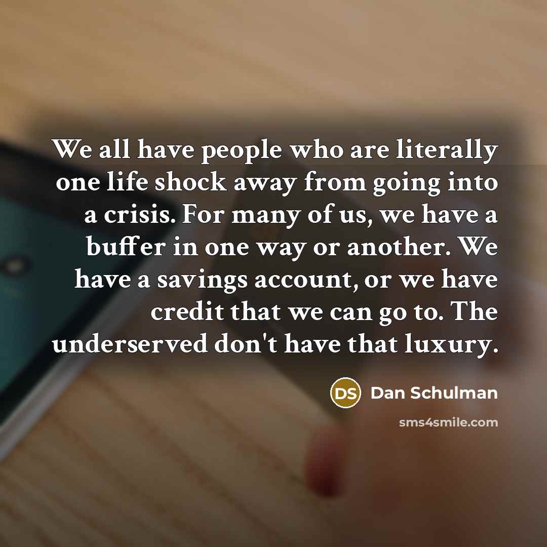 “We all have people who are literally one life shock away from going into a crisis. For many of us, we have a buffer in one way or another. We have a savings account, or we have credit that we can go to. The underserved don't have that luxury.” quote by Dan Schulman