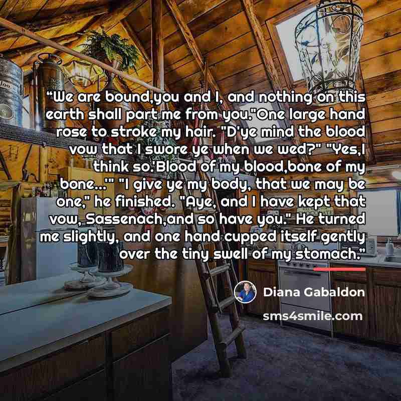 “We are bound,you and I, and nothing on this earth shall part me from you."One large hand rose to stroke my hair. "D'ye mind the blood vow that I swore ye when we wed?" "Yes,I think so.'Blood of my blood,bone of my bone...'" "I give ye my body, that we may be one," he finished. "Aye, and I have…” quote by Diana Gabaldon