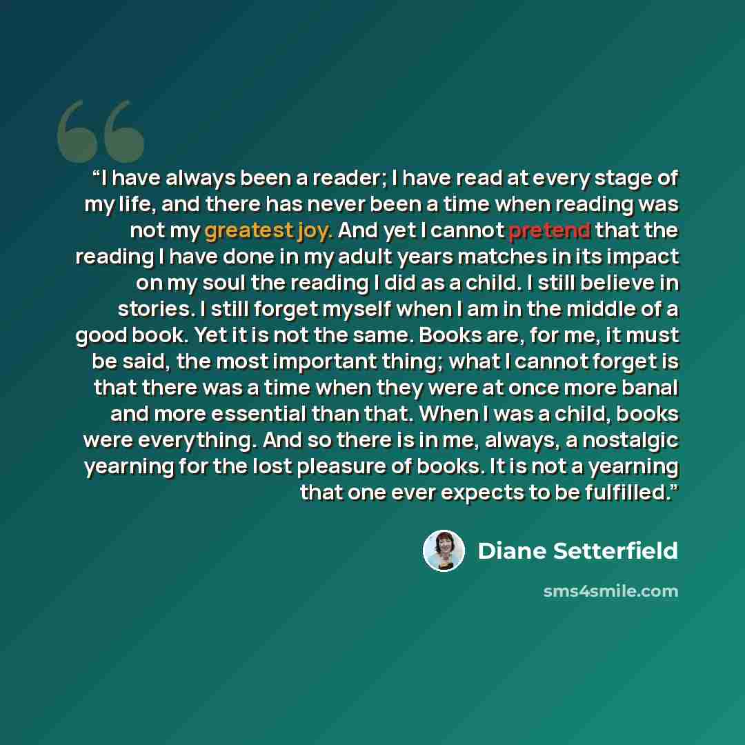 “I have always been a reader; I have read at every stage of my life, and there has never been a time when reading was not my greatest joy. And yet I cannot pretend that the reading I have done in my adult years matches in its impact on my soul the reading I did as a child. I still believe in…” quote by Diane Setterfield