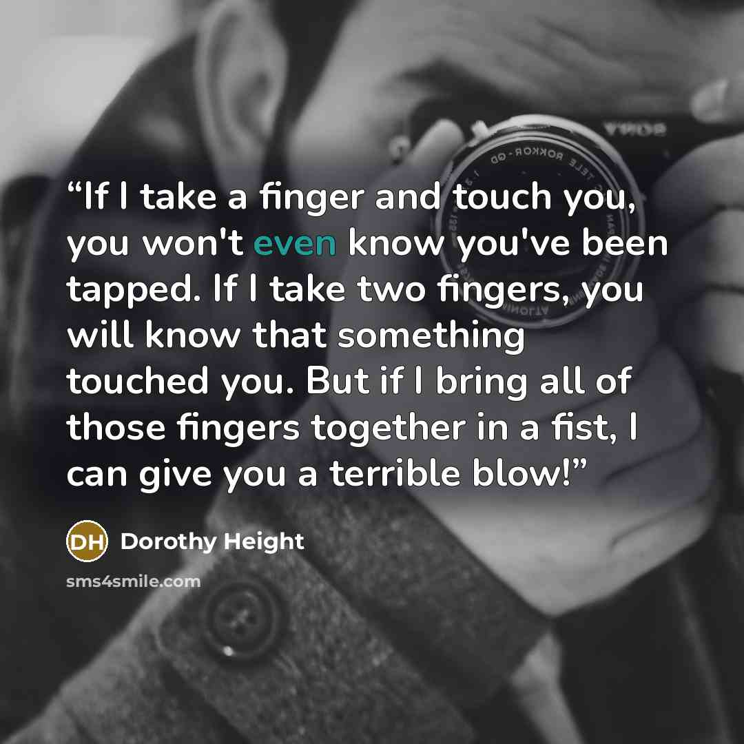 “If I take a finger and touch you, you won't even know you've been tapped. If I take two fingers, you will know that something touched you. But if I bring all of those fingers together in a fist, I can give you a terrible blow!” quote by Dorothy Height