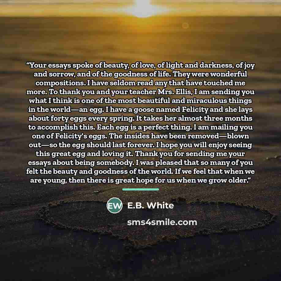 “Your essays spoke of beauty, of love, of light and darkness, of joy and sorrow, and of the goodness of life. They were wonderful compositions. I have seldom read any that have touched me more. To thank you and your teacher Mrs. Ellis, I am sending you what I think is one of the most beautiful and…” quote by E.B. White