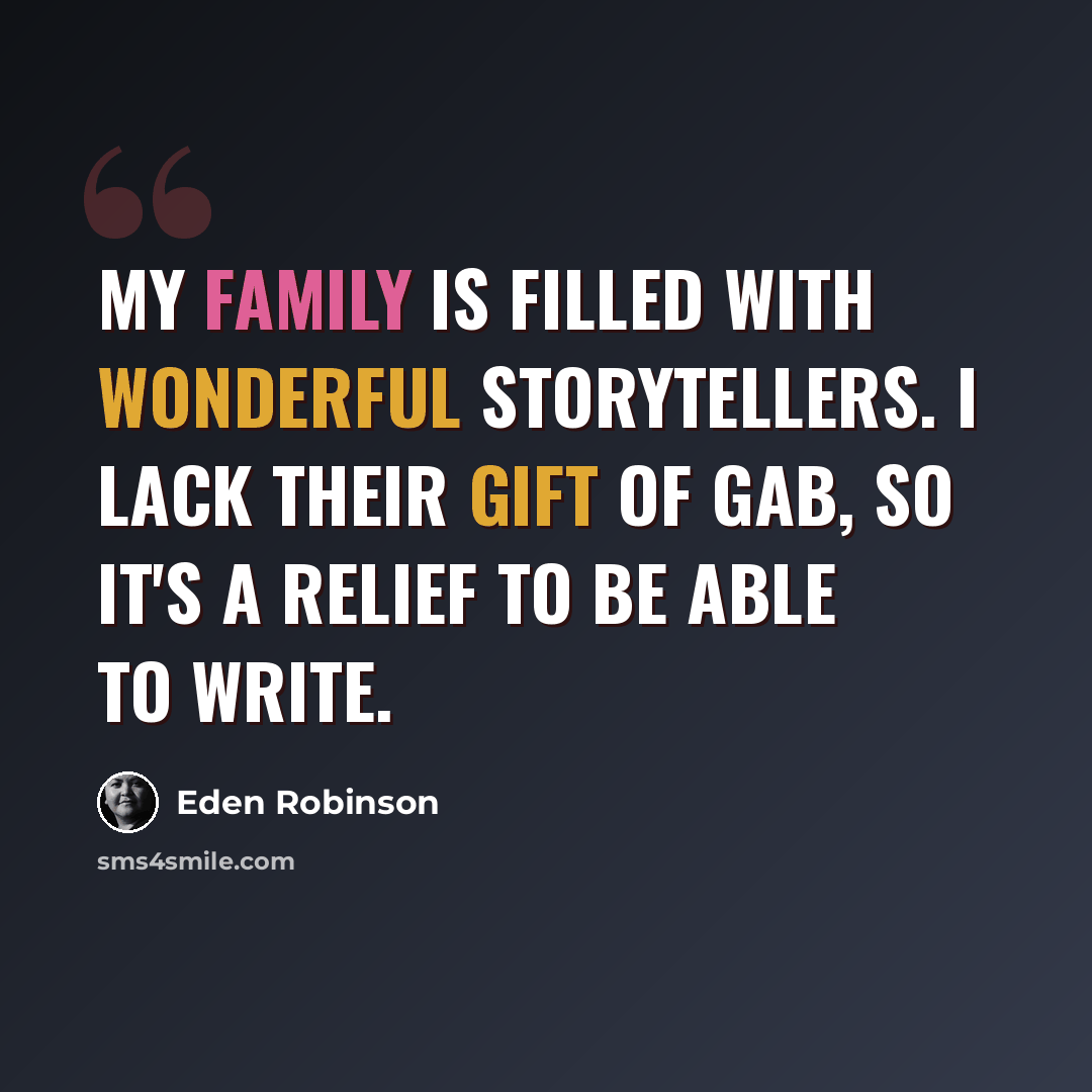 “My family is filled with wonderful storytellers. I lack their gift of gab, so it's a relief to be able to write.” quote by Eden Robinson