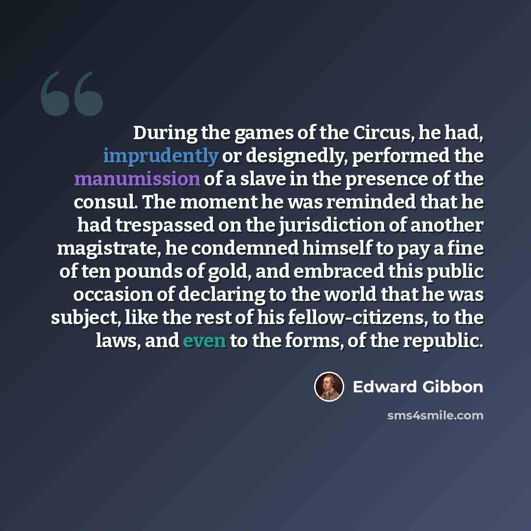 “During the games of the Circus, he had, imprudently or designedly, performed the manumission of a slave in the presence of the consul. The moment he was reminded that he had trespassed on the jurisdiction of another magistrate, he condemned himself to pay a fine of ten pounds of gold, and embraced…” quote by Edward Gibbon