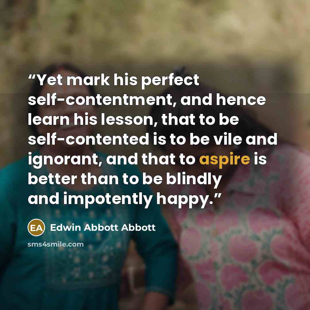 “Yet mark his perfect self-contentment, and hence learn his lesson, that to be self-contented is to be vile and ignorant, and that to aspire is better than to be blindly and impotently happy.” quote by Edwin Abbott Abbott