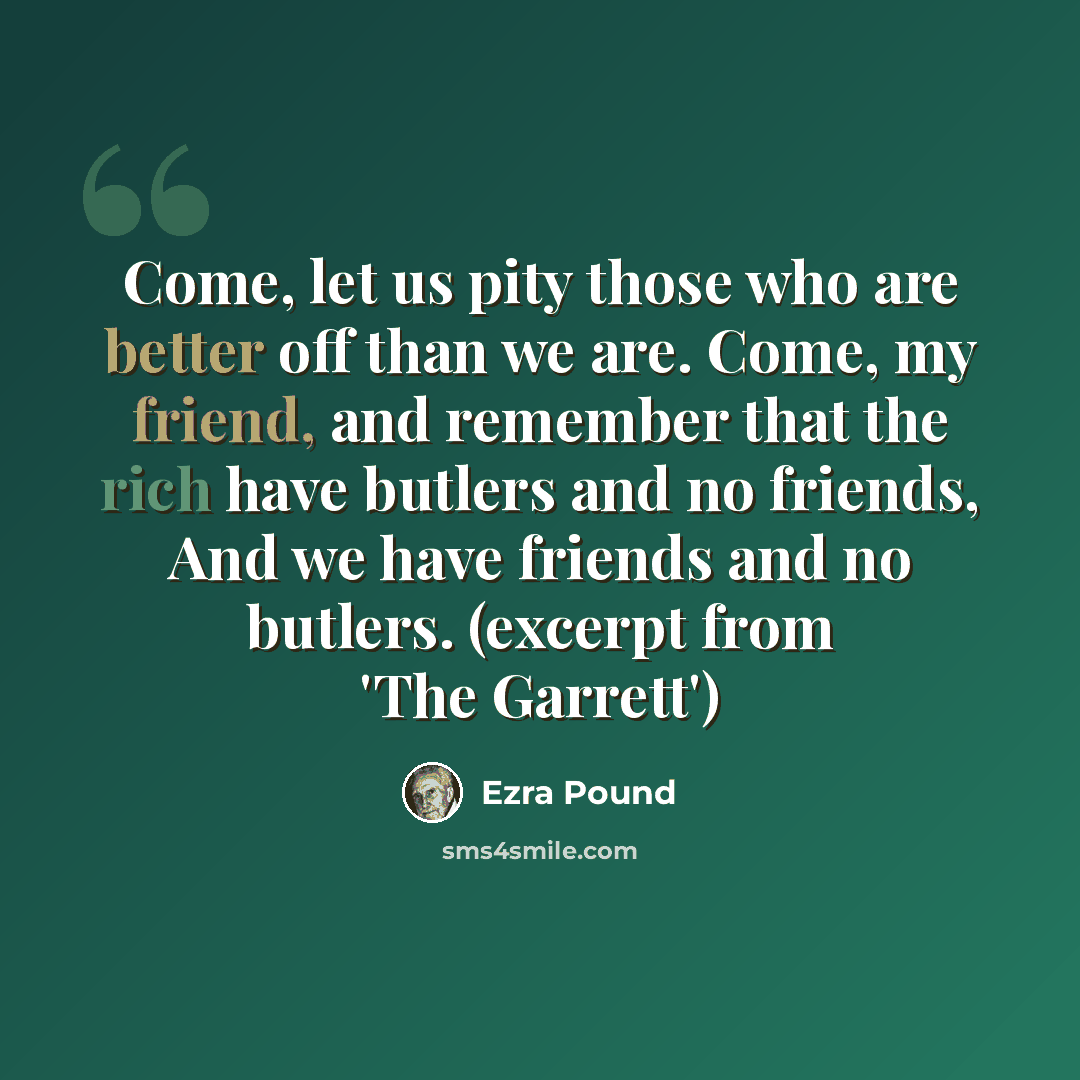 “Come, let us pity those who are better off than we are. Come, my friend, and remember that the rich have butlers and no friends, And we have friends and no butlers. (excerpt from 'The Garrett')” quote by Ezra Pound