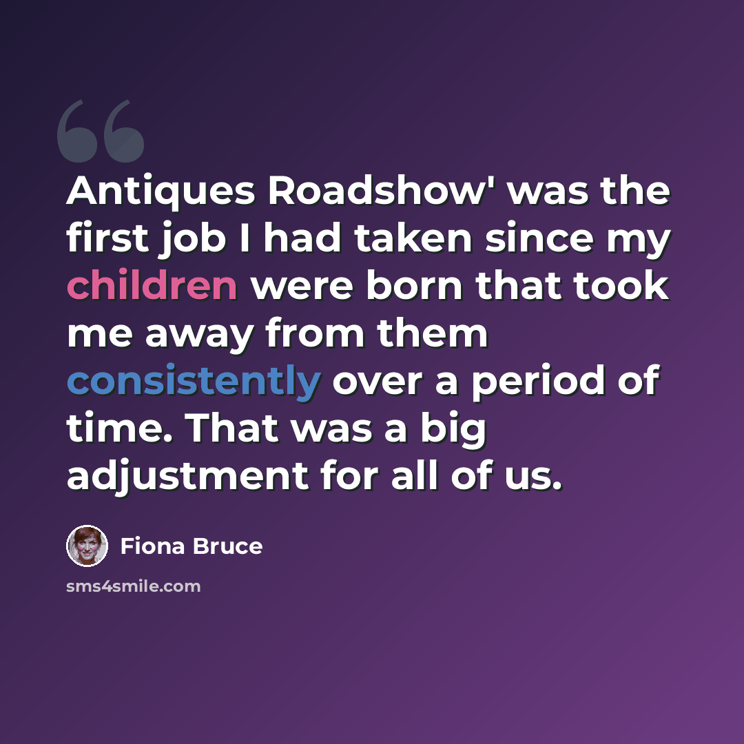 “Antiques Roadshow' was the first job I had taken since my children were born that took me away from them consistently over a period of time. That was a big adjustment for all of us.” quote by Fiona Bruce