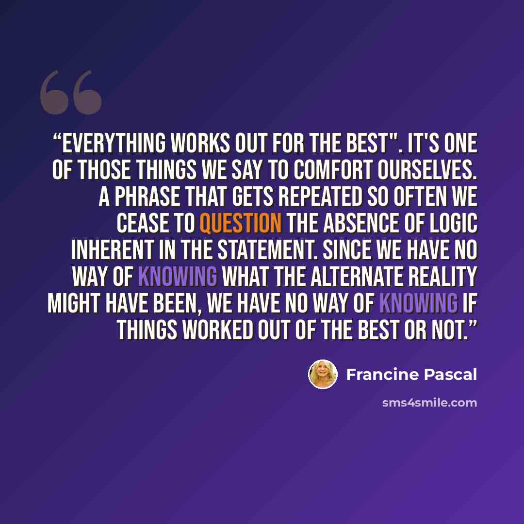 “Everything works out for the best". It's one of those things we say to comfort ourselves. A phrase that gets repeated so often we cease to question the absence of logic inherent in the statement. Since we have no way of knowing what the alternate reality might have been, we have no way of knowing…” quote by Francine Pascal