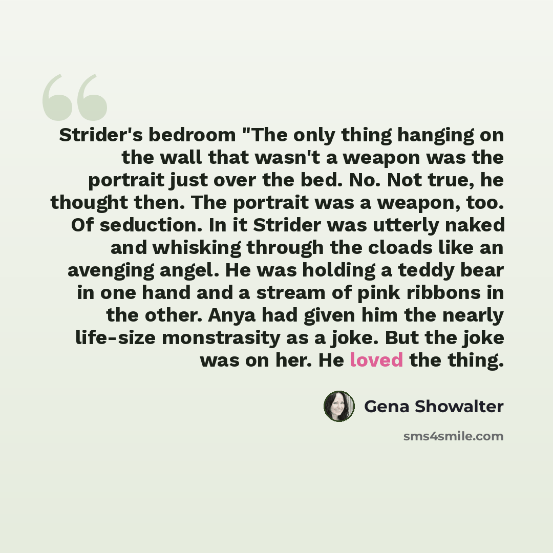 “Strider's bedroom "The only thing hanging on the wall that wasn't a weapon was the portrait just over the bed. No. Not true, he thought then. The portrait was a weapon, too. Of seduction. In it Strider was utterly naked and whisking through the cloads like an avenging angel. He was holding a teddy…” quote by Gena Showalter