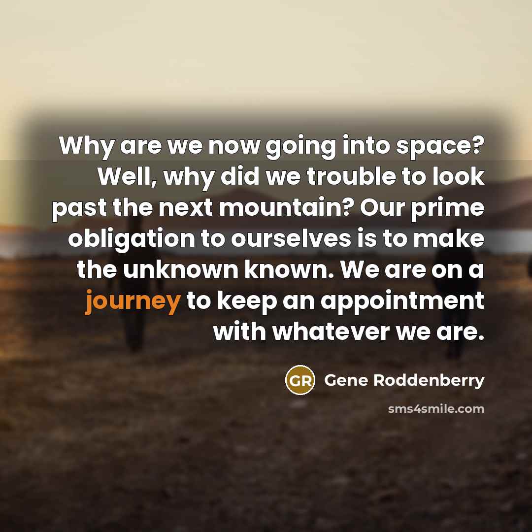 “Why are we now going into space? Well, why did we trouble to look past the next mountain? Our prime obligation to ourselves is to make the unknown known. We are on a journey to keep an appointment with whatever we are.” quote by Gene Roddenberry