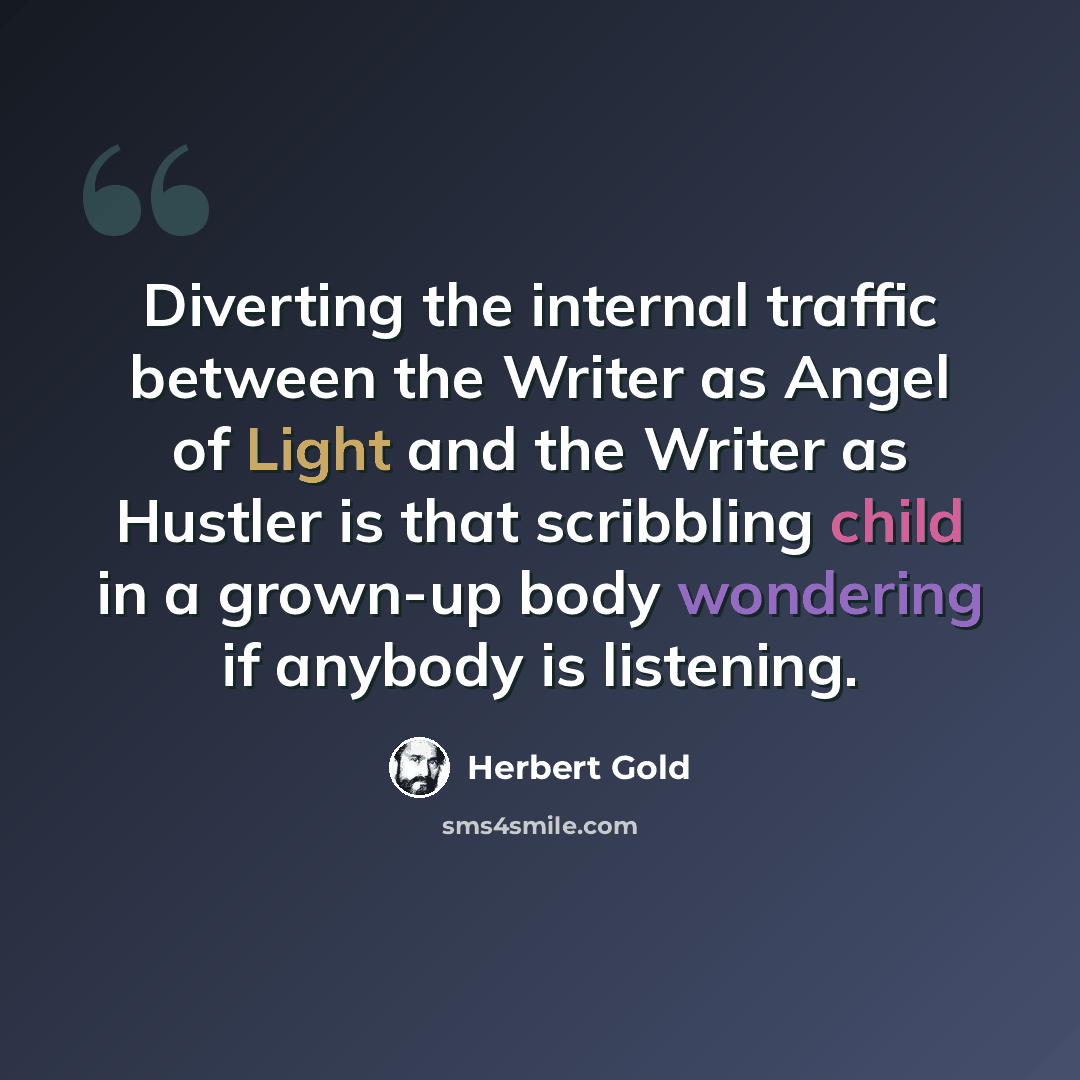“Diverting the internal traffic between the Writer as Angel of Light and the Writer as Hustler is that scribbling child in a grown-up body wondering if anybody is listening.” quote by Herbert Gold