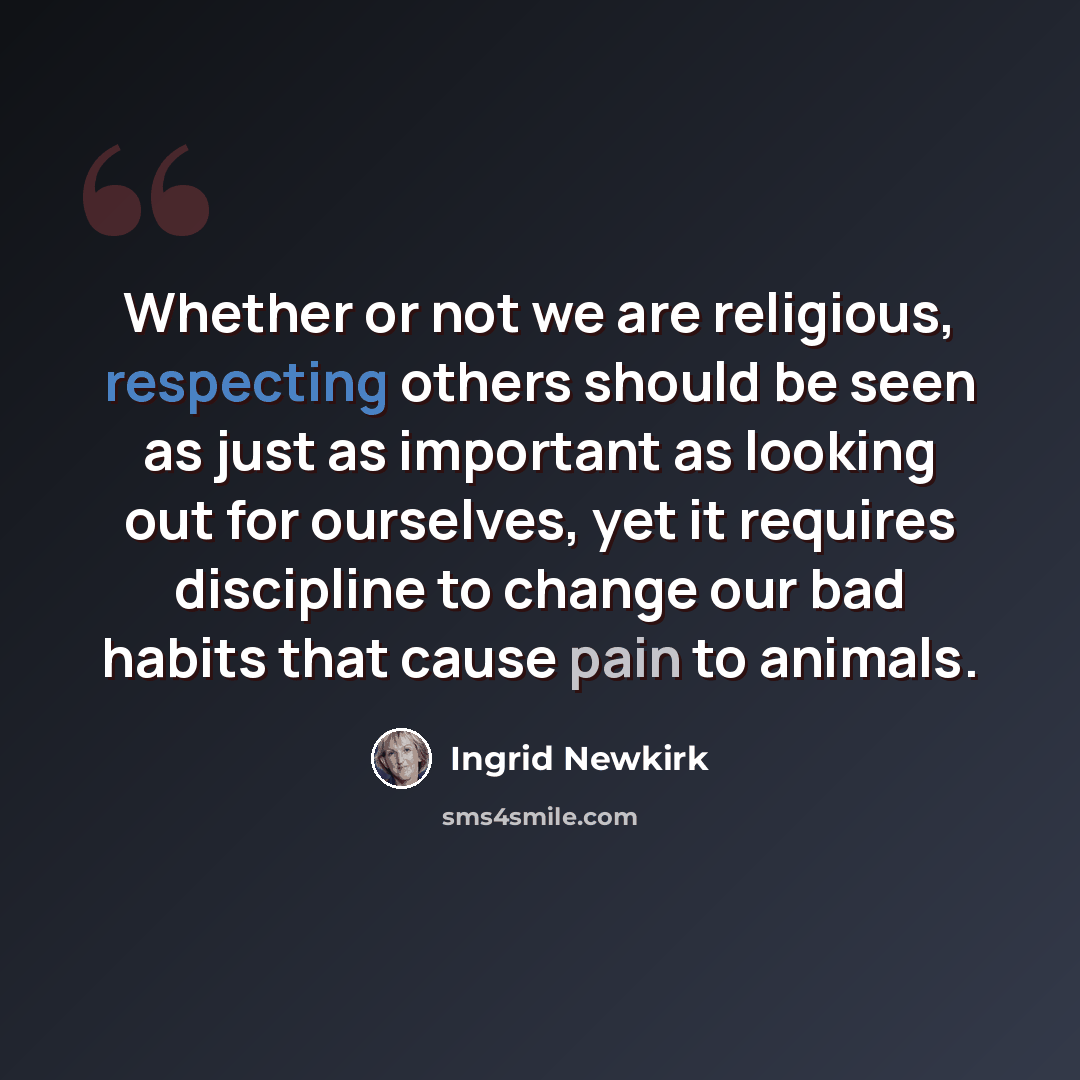 “Whether or not we are religious, respecting others should be seen as just as important as looking out for ourselves, yet it requires discipline to change our bad habits that cause pain to animals.” quote by Ingrid Newkirk