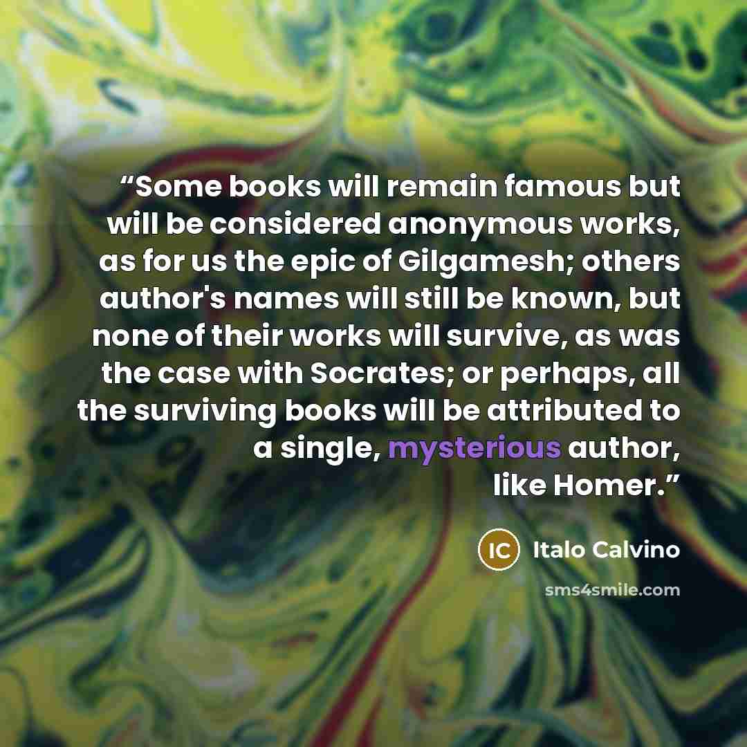 “Some books will remain famous but will be considered anonymous works, as for us the epic of Gilgamesh; others author's names will still be known, but none of their works will survive, as was the case with Socrates; or perhaps, all the surviving books will be attributed to a single, mysterious…” quote by Italo Calvino