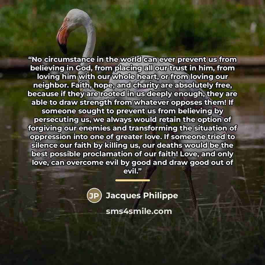 “No circumstance in the world can ever prevent us from believing in God, from placing all our trust in him, from loving him with our whole heart, or from loving our neighbor. Faith, hope, and charity are absolutely free, because if they are rooted in us deeply enough, they are able to draw strength…” quote by Jacques Philippe