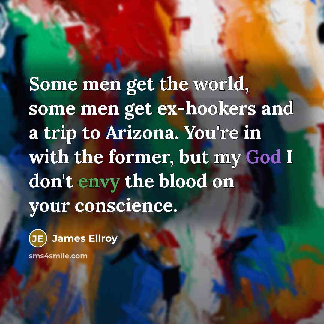 “Some men get the world, some men get ex-hookers and a trip to Arizona. You're in with the former, but my God I don't envy the blood on your conscience.” quote by James Ellroy
