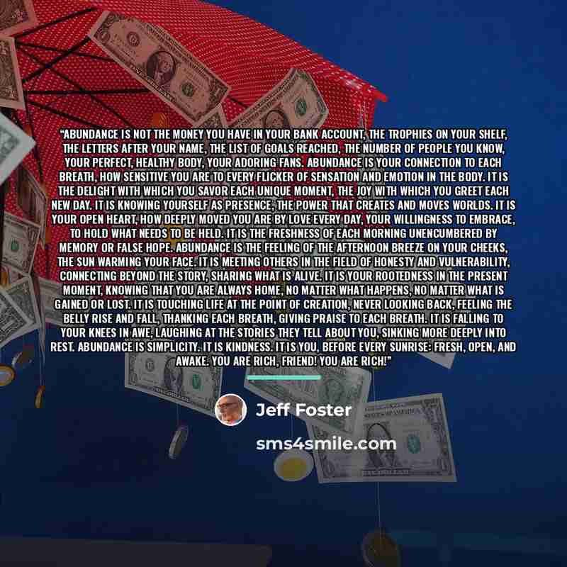 “Abundance is not the money you have in your bank account, the trophies on your shelf, the letters after your name, the list of goals reached, the number of people you know, your perfect, healthy body, your adoring fans. Abundance is your connection to each breath, how sensitive you are to every…” quote by Jeff Foster