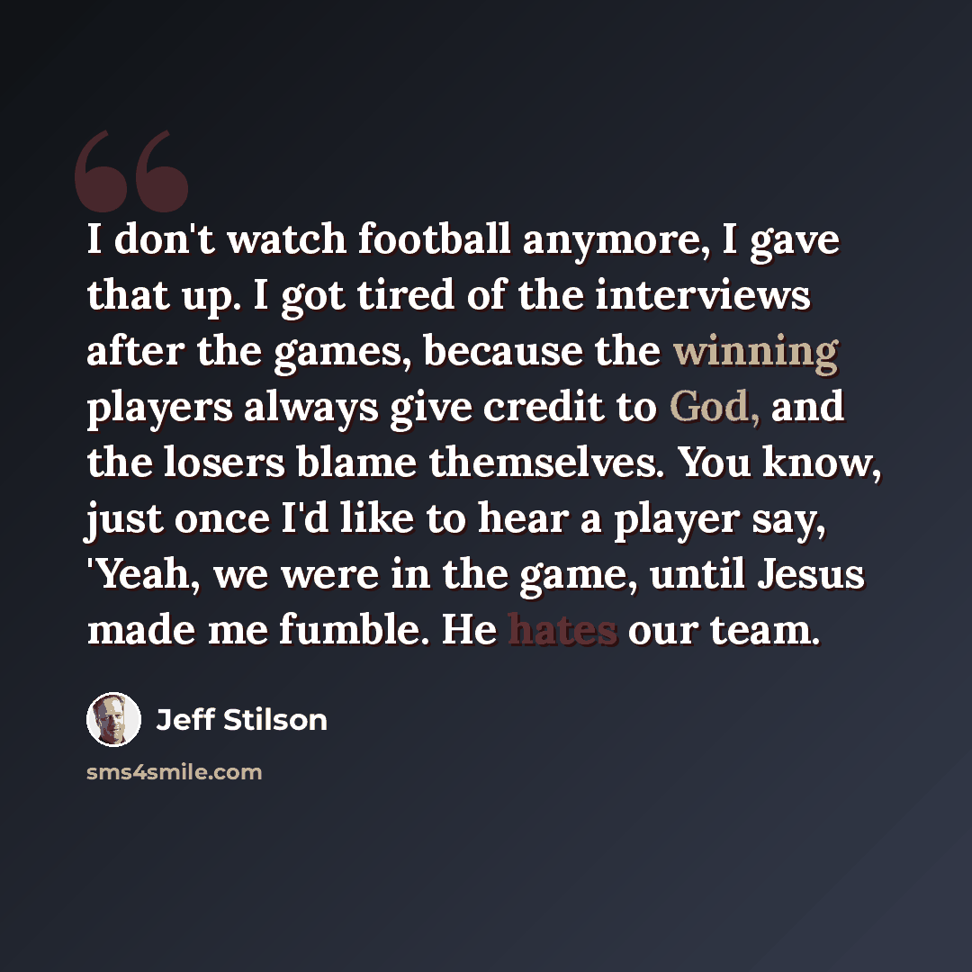 “I don't watch football anymore, I gave that up. I got tired of the interviews after the games, because the winning players always give credit to God, and the losers blame themselves. You know, just once I'd like to hear a player say, 'Yeah, we were in the game, until Jesus made me fumble. He hates…” quote by Jeff Stilson