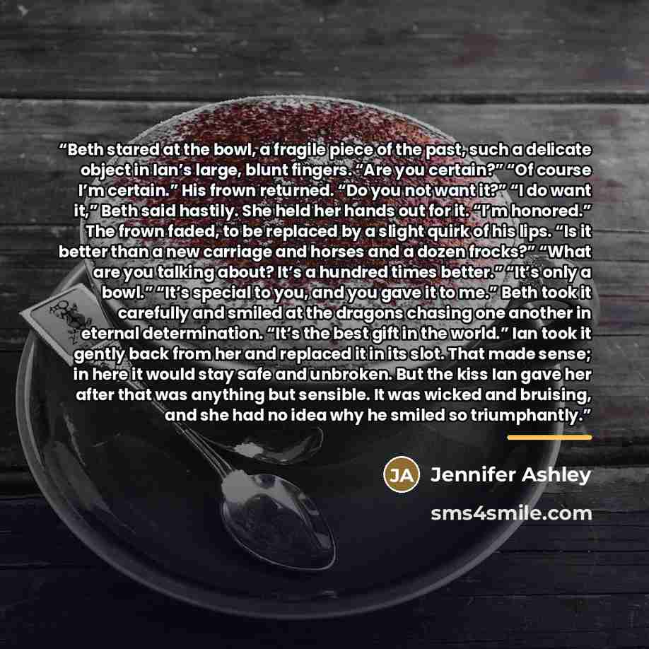 “Beth stared at the bowl, a fragile piece of the past, such a delicate object in Ian’s large, blunt fingers. “Are you certain?” “Of course I’m certain.” His frown returned. “Do you not want it?” “I do want it,” Beth said hastily. She held her hands out for it. “I’m honored.” The frown faded, to be…” quote by Jennifer Ashley