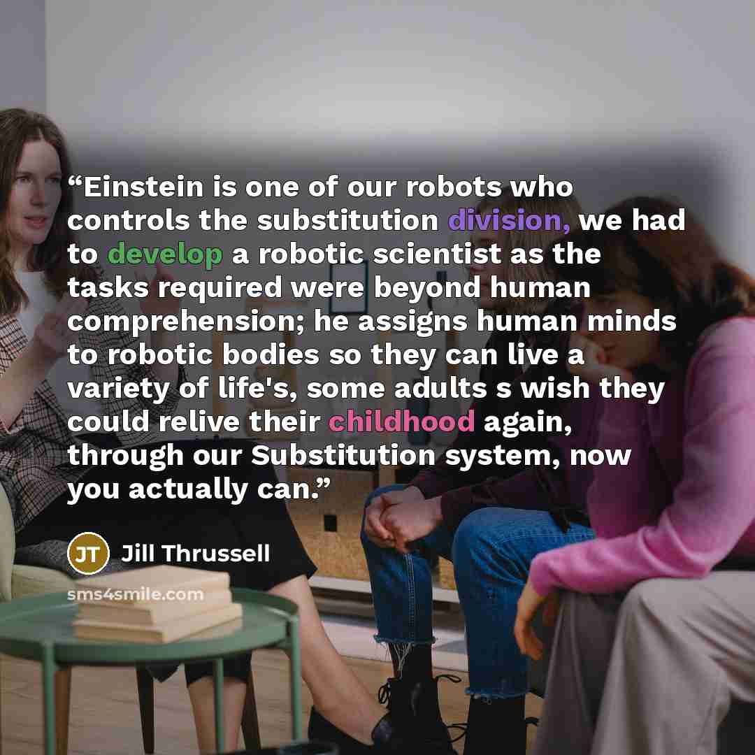“Einstein is one of our robots who controls the substitution division, we had to develop a robotic scientist as the tasks required were beyond human comprehension; he assigns human minds to robotic bodies so they can live a variety of life's, some adults s wish they could relive their childhood…” quote by Jill Thrussell