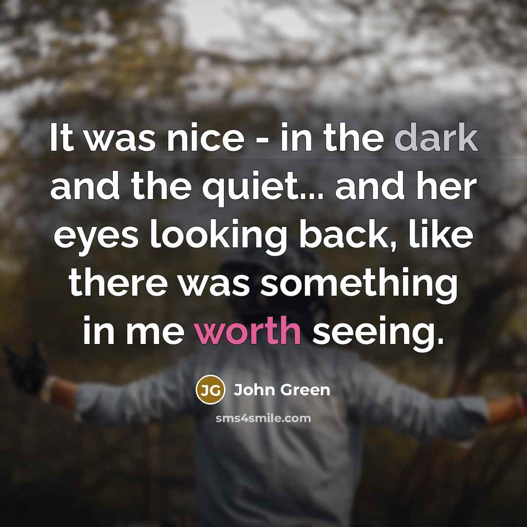 “It was nice - in the dark and the quiet... and her eyes looking back, like there was something in me worth seeing.” quote by John Green