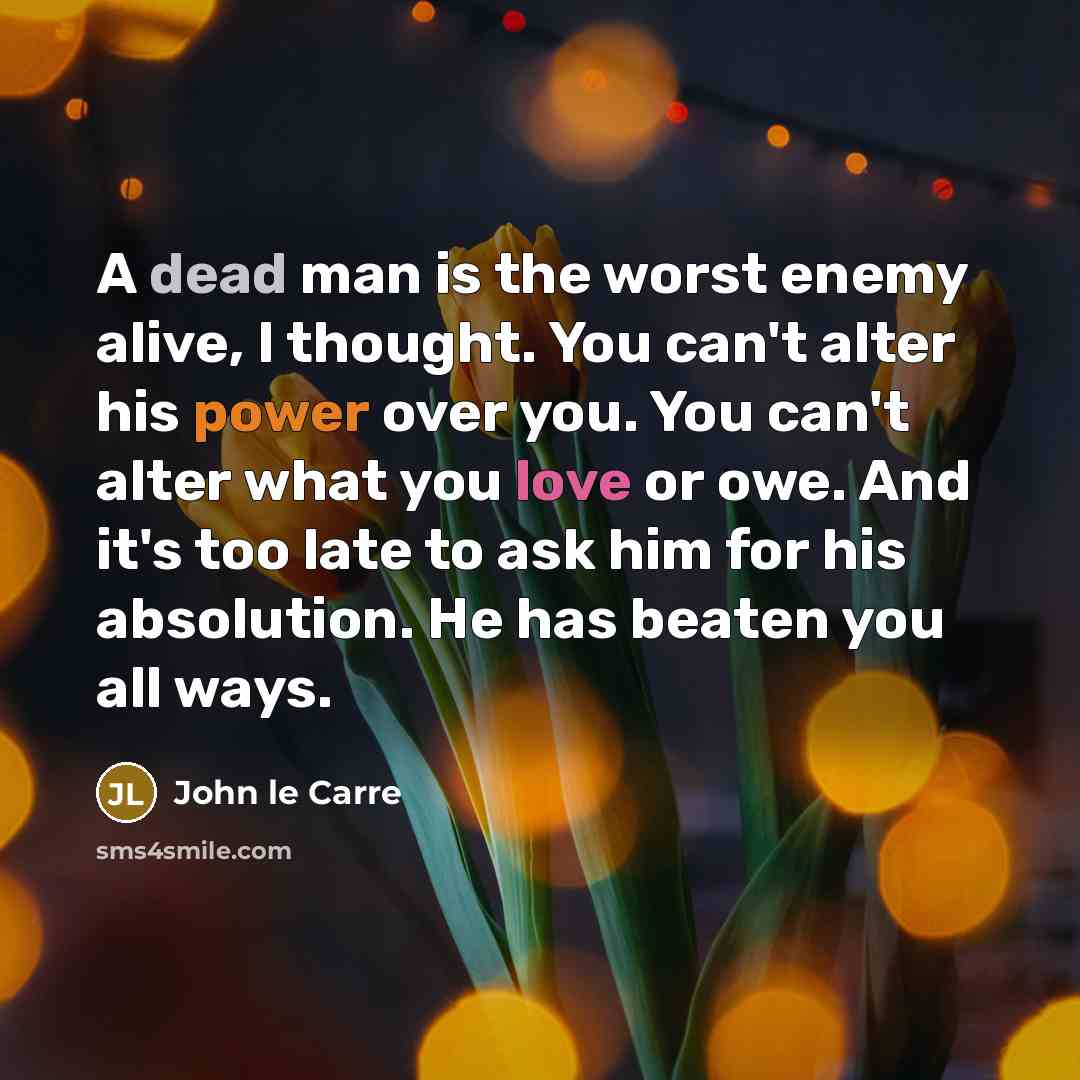 “A dead man is the worst enemy alive, I thought. You can't alter his power over you. You can't alter what you love or owe. And it's too late to ask him for his absolution. He has beaten you all ways.” quote by John le Carre