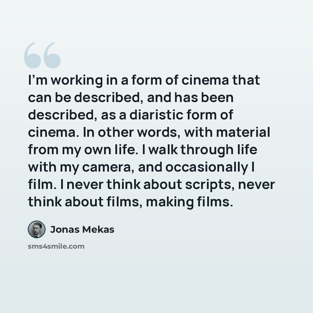 “I'm working in a form of cinema that can be described, and has been described, as a diaristic form of cinema. In other words, with material from my own life. I walk through life with my camera, and occasionally I film. I never think about scripts, never think about films, making films.” quote by Jonas Mekas