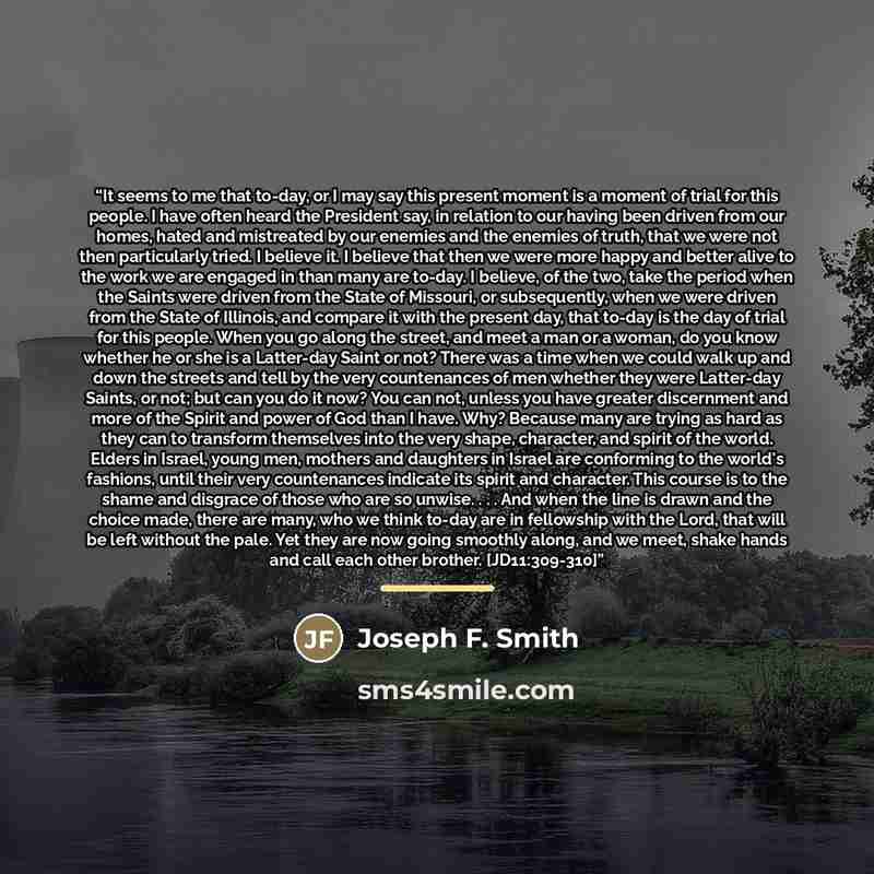 “It seems to me that to-day, or I may say this present moment is a moment of trial for this people. I have often heard the President say, in relation to our having been driven from our homes, hated and mistreated by our enemies and the enemies of truth, that we were not then particularly tried. I…” quote by Joseph F. Smith