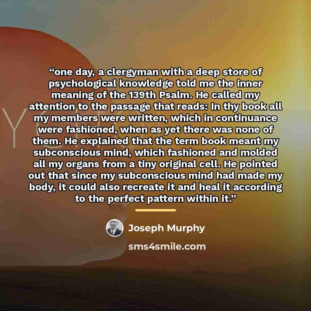 “one day, a clergyman with a deep store of psychological knowledge told me the inner meaning of the 139th Psalm. He called my attention to the passage that reads: In thy book all my members were written, which in continuance were fashioned, when as yet there was none of them. He explained that the…” quote by Joseph Murphy