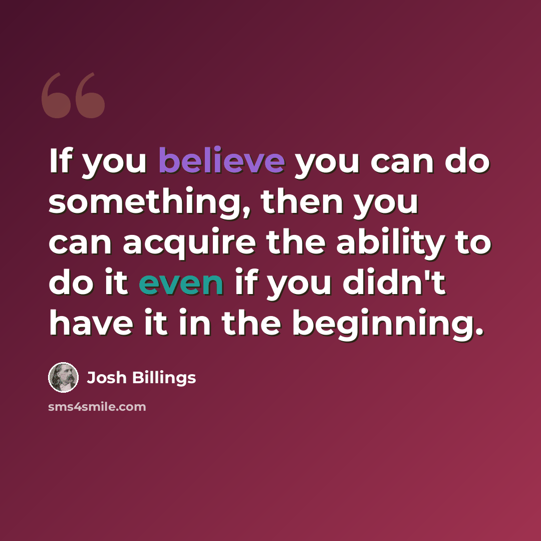 “If you believe you can do something, then you can acquire the ability to do it even if you didn't have it in the beginning.” quote by Josh Billings