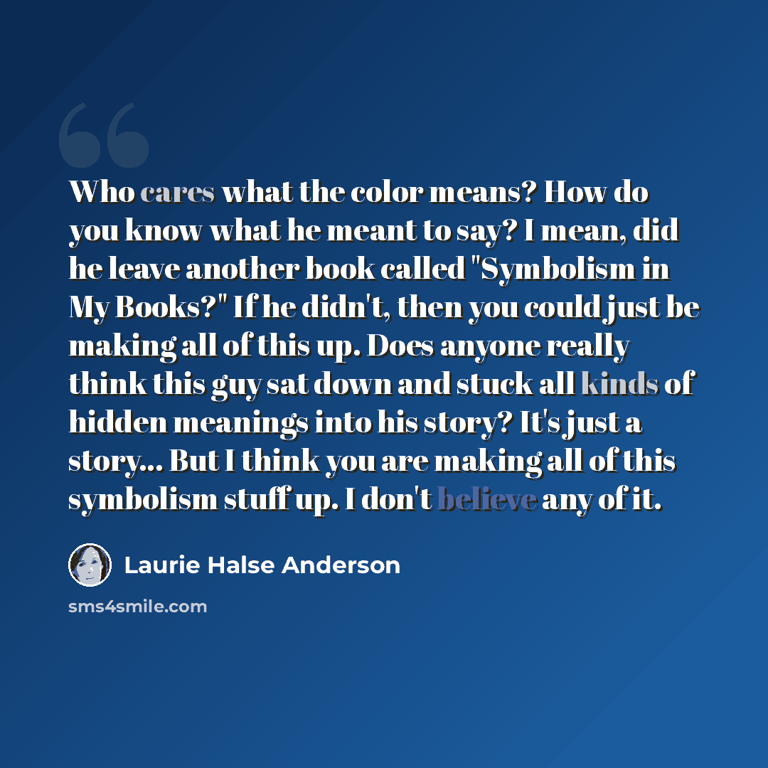 “Who cares what the color means? How do you know what he meant to say? I mean, did he leave another book called "Symbolism in My Books?" If he didn't, then you could just be making all of this up. Does anyone really think this guy sat down and stuck all kinds of hidden meanings into his story? It's…” quote by Laurie Halse Anderson
