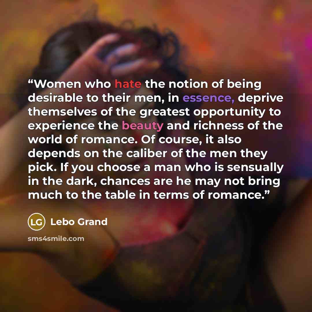 “Women who hate the notion of being desirable to their men, in essence, deprive themselves of the greatest opportunity to experience the beauty and richness of the world of romance. Of course, it also depends on the caliber of the men they pick. If you choose a man who is sensually in the dark…” quote by Lebo Grand