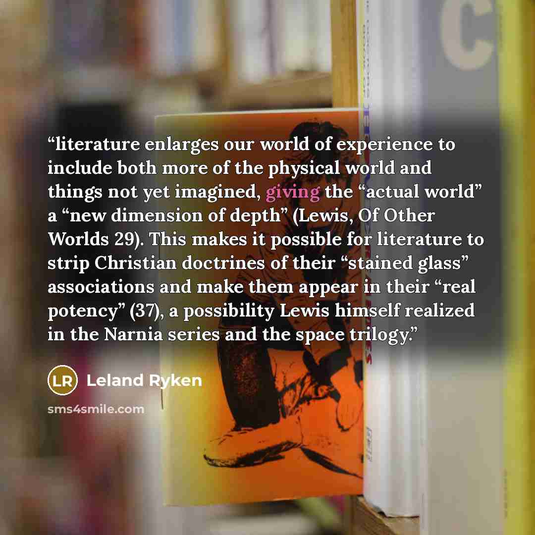 “literature enlarges our world of experience to include both more of the physical world and things not yet imagined, giving the “actual world” a “new dimension of depth” (Lewis, Of Other Worlds 29). This makes it possible for literature to strip Christian doctrines of their “stained glass”…” quote by Leland Ryken
