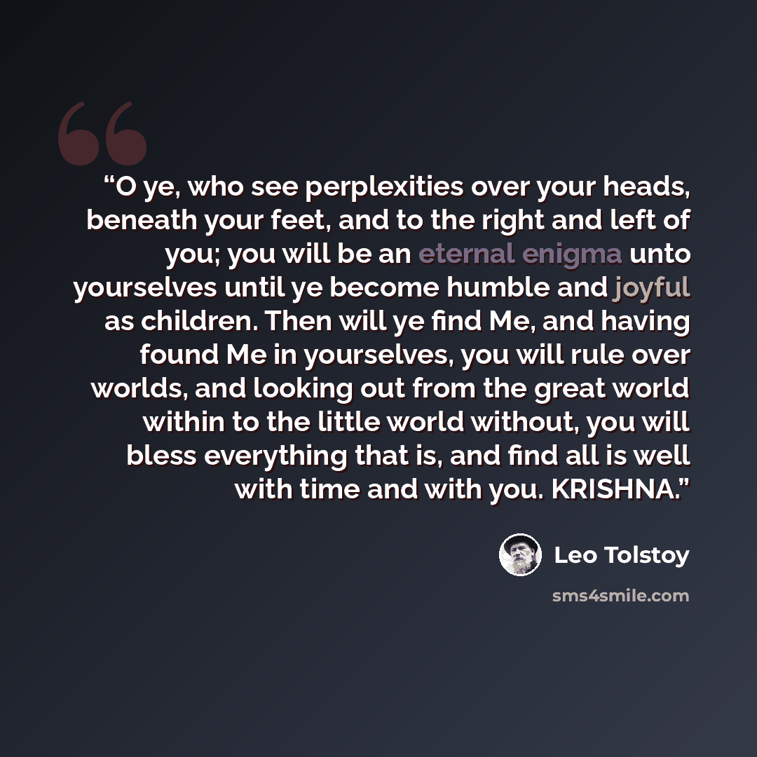 “O ye, who see perplexities over your heads, beneath your feet, and to the right and left of you; you will be an eternal enigma unto yourselves until ye become humble and joyful as children. Then will ye find Me, and having found Me in yourselves, you will rule over worlds, and looking out from the…” quote by Leo Tolstoy