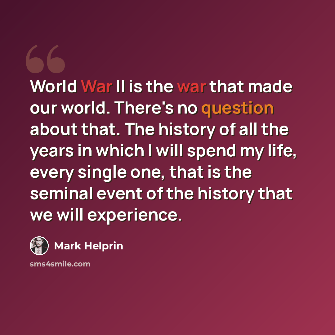 “World War II is the war that made our world. There's no question about that. The history of all the years in which I will spend my life, every single one, that is the seminal event of the history that we will experience.” quote by Mark Helprin