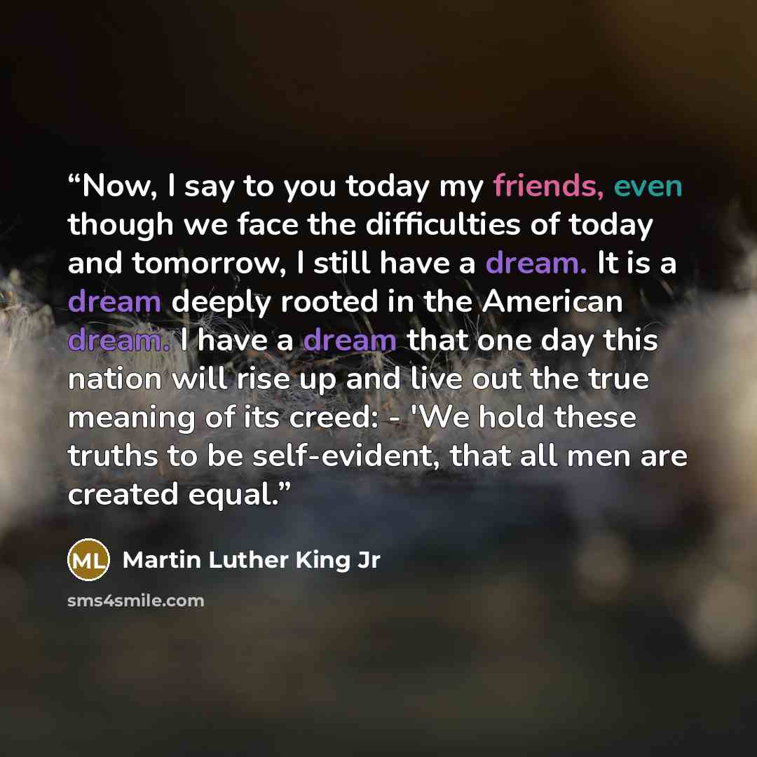 “Now, I say to you today my friends, even though we face the difficulties of today and tomorrow, I still have a dream. It is a dream deeply rooted in the American dream. I have a dream that one day this nation will rise up and live out the true meaning of its creed: - 'We hold these truths to be…” quote by Martin Luther King Jr
