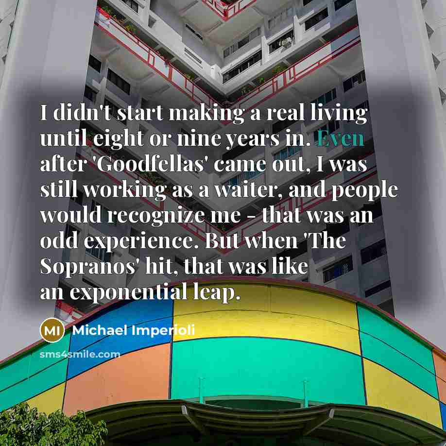 “I didn't start making a real living until eight or nine years in. Even after 'Goodfellas' came out, I was still working as a waiter, and people would recognize me - that was an odd experience. But when 'The Sopranos' hit, that was like an exponential leap.” quote by Michael Imperioli