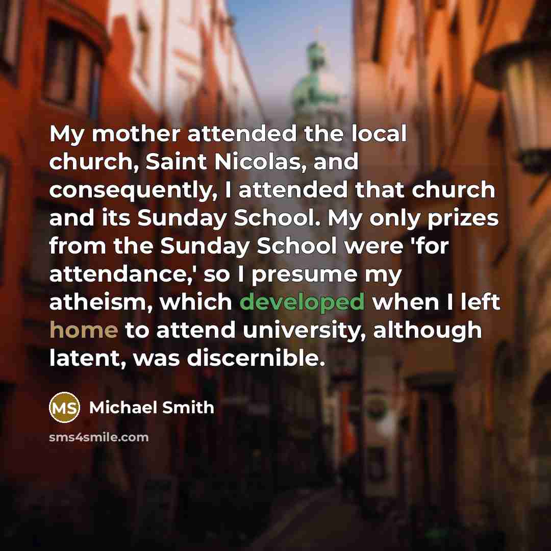 “My mother attended the local church, Saint Nicolas, and consequently, I attended that church and its Sunday School. My only prizes from the Sunday School were 'for attendance,' so I presume my atheism, which developed when I left home to attend university, although latent, was discernible.” quote by Michael Smith