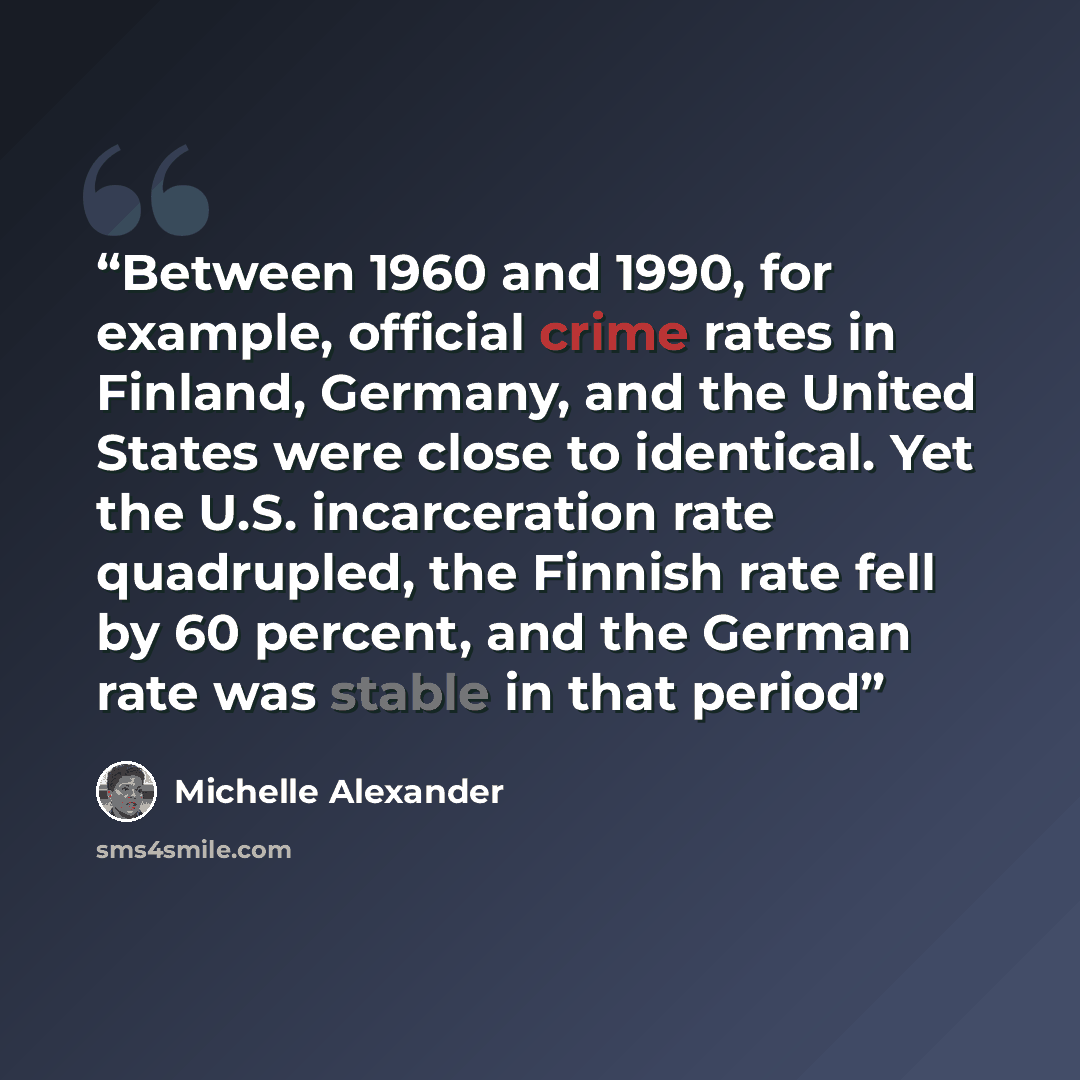 “Between 1960 and 1990, for example, official crime rates in Finland, Germany, and the United States were close to identical. Yet the U.S. incarceration rate quadrupled, the Finnish rate fell by 60 percent, and the German rate was stable in that period” quote by michelle alexander