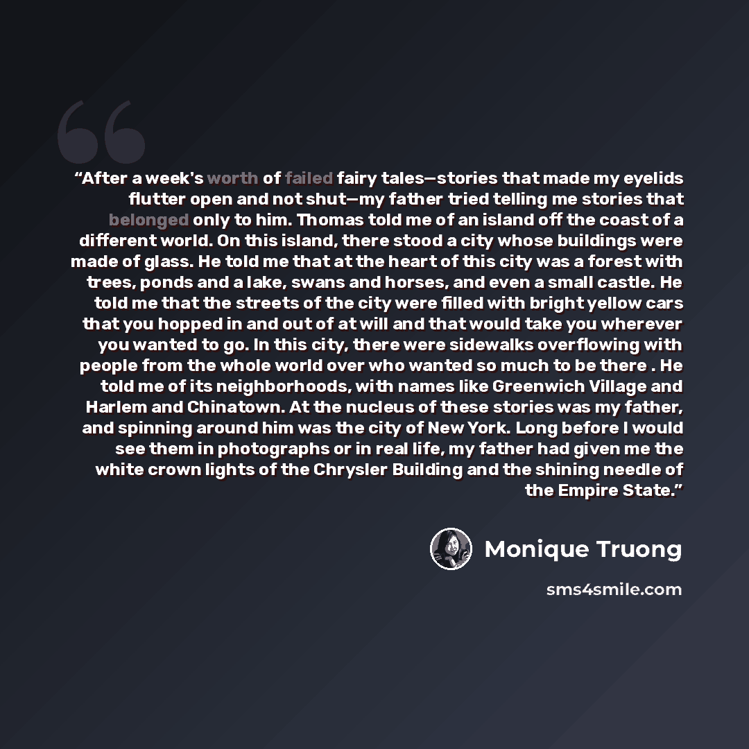 “After a week's worth of failed fairy tales—stories that made my eyelids flutter open and not shut—my father tried telling me stories that belonged only to him. Thomas told me of an island off the coast of a different world. On this island, there stood a city whose buildings were made of glass. He…” quote by Monique Truong