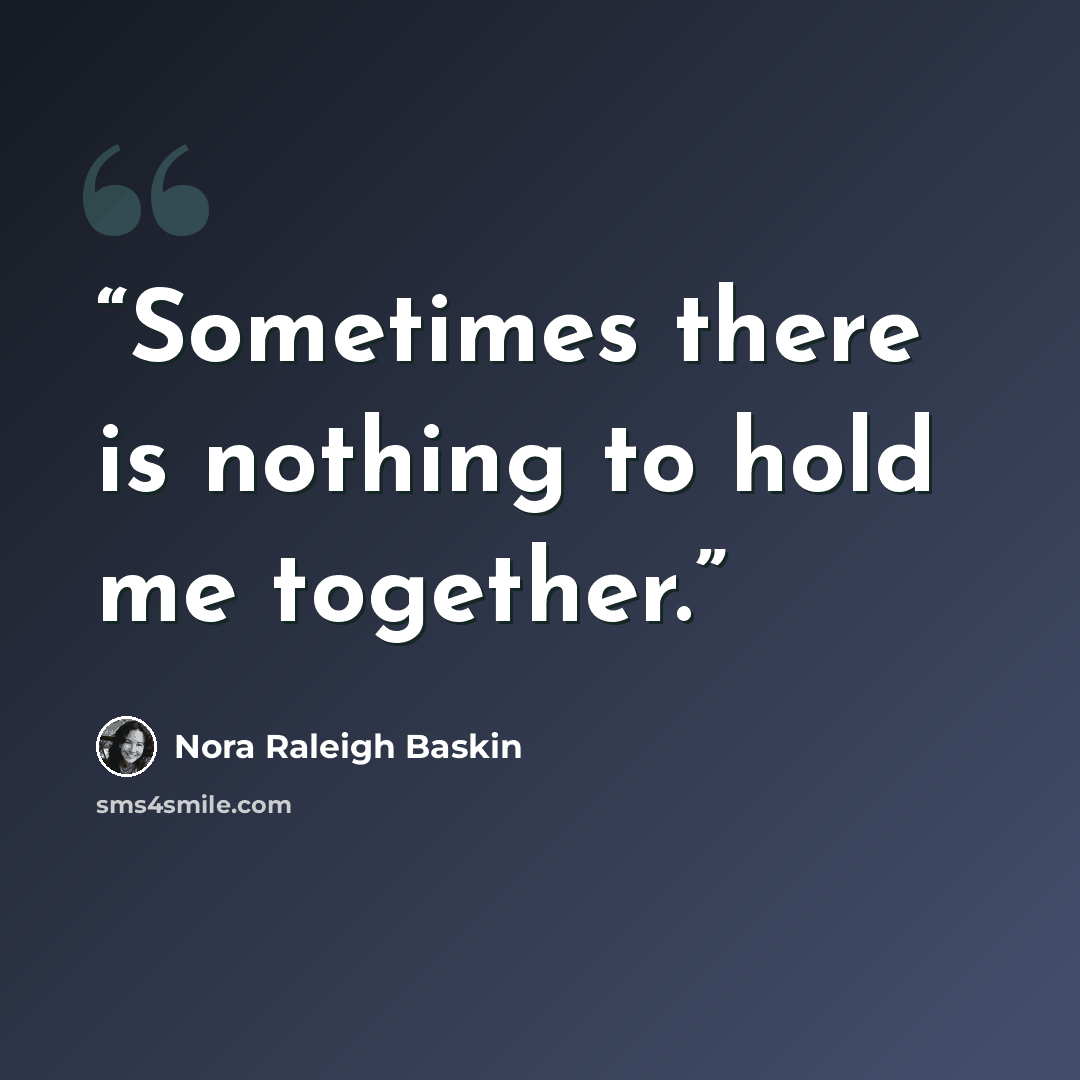 “Sometimes there is nothing to hold me together.” quote by Nora Raleigh Baskin