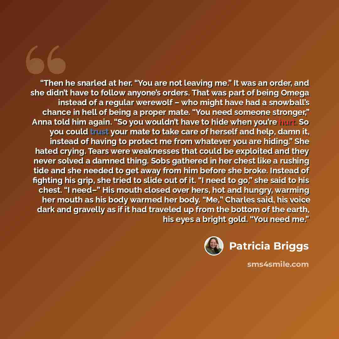 “Then he snarled at her. “You are not leaving me.” It was an order, and she didn’t have to follow anyone’s orders. That was part of being Omega instead of a regular werewolf – who might have had a snowball’s chance in hell of being a proper mate. “You need someone stronger,” Anna told him again…” quote by Patricia Briggs