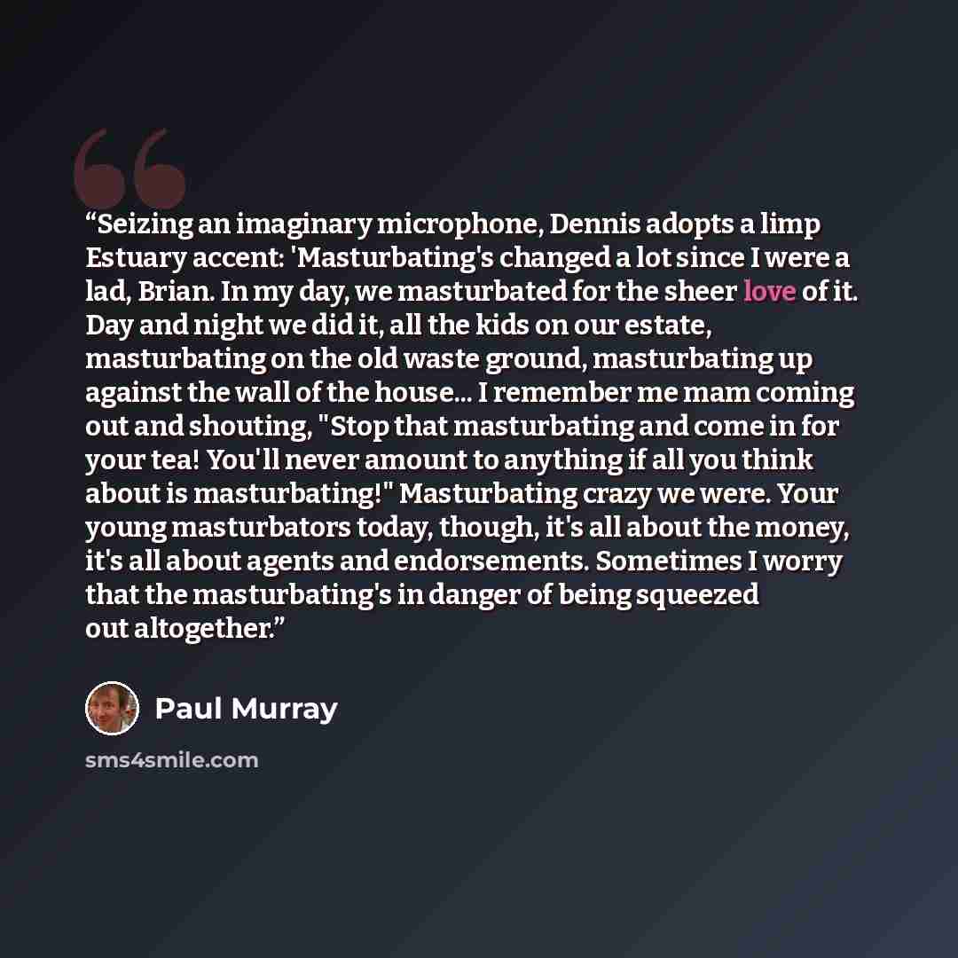 “Seizing an imaginary microphone, Dennis adopts a limp Estuary accent: 'Masturbating's changed a lot since I were a lad, Brian. In my day, we masturbated for the sheer love of it. Day and night we did it, all the kids on our estate, masturbating on the old waste ground, masturbating up against the…” quote by Paul Murray