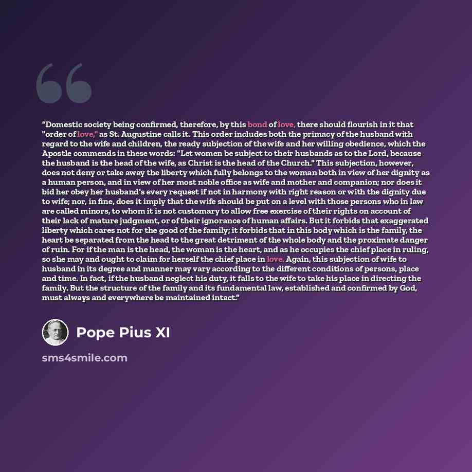 “Domestic society being confirmed, therefore, by this bond of love, there should flourish in it that "order of love," as St. Augustine calls it. This order includes both the primacy of the husband with regard to the wife and children, the ready subjection of the wife and her willing obedience…” quote by Pope Pius XI