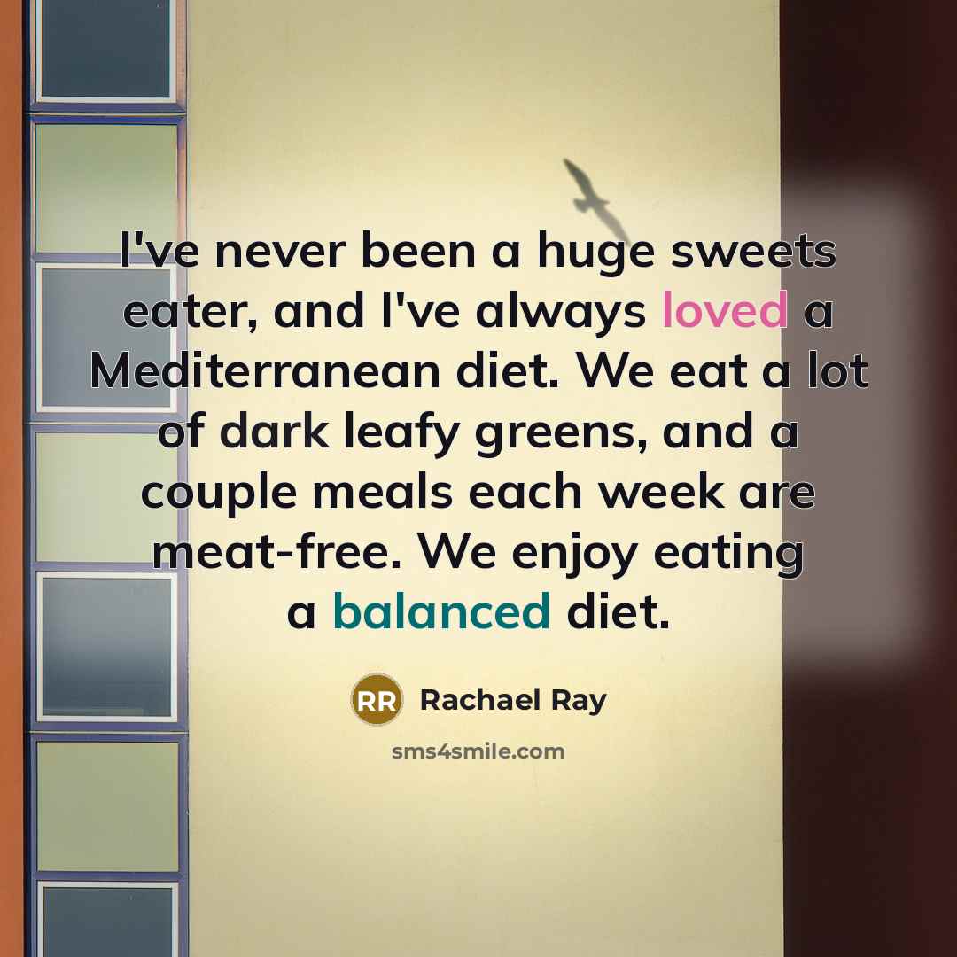 “I've never been a huge sweets eater, and I've always loved a Mediterranean diet. We eat a lot of dark leafy greens, and a couple meals each week are meat-free. We enjoy eating a balanced diet.” quote by Rachael Ray