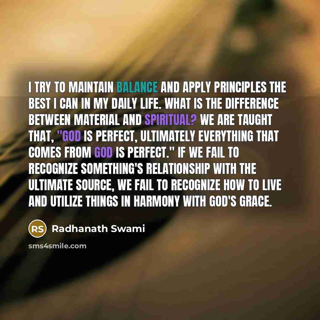 “I try to maintain balance and apply principles the best I can in my daily life. What is the difference between material and spiritual? We are taught that, "God is perfect, ultimately everything that comes from God is perfect." If we fail to recognize something's relationship with the ultimate…” quote by Radhanath Swami